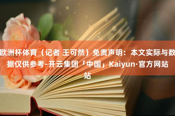 欧洲杯体育（记者 王可然）免责声明：本文实际与数据仅供参考-开云集团「中国」Kaiyun·官方网站