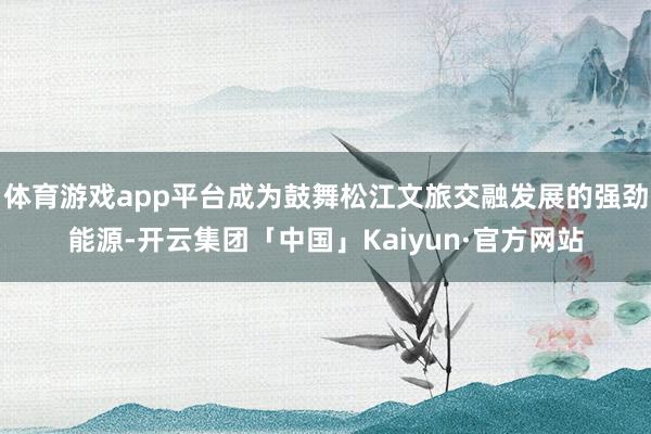 体育游戏app平台成为鼓舞松江文旅交融发展的强劲能源-开云集团「中国」Kaiyun·官方网站