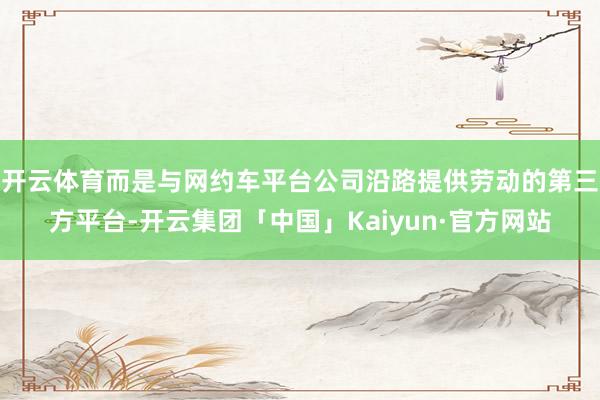 开云体育而是与网约车平台公司沿路提供劳动的第三方平台-开云集团「中国」Kaiyun·官方网站