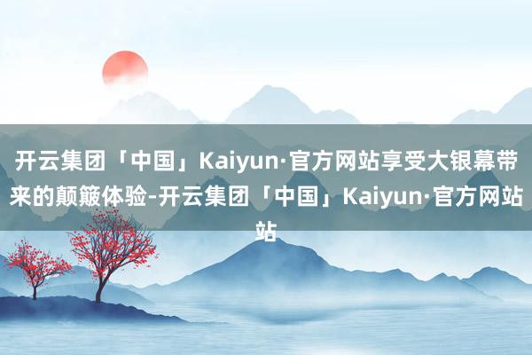 开云集团「中国」Kaiyun·官方网站享受大银幕带来的颠簸体验-开云集团「中国」Kaiyun·官方网站
