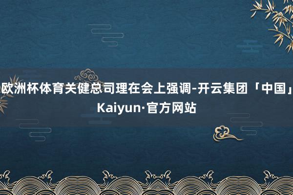 欧洲杯体育关健总司理在会上强调-开云集团「中国」Kaiyun·官方网站