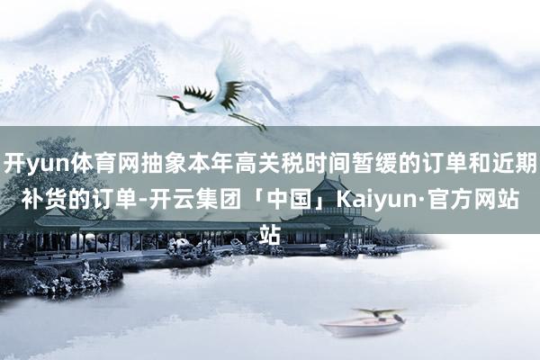 开yun体育网抽象本年高关税时间暂缓的订单和近期补货的订单-开云集团「中国」Kaiyun·官方网站