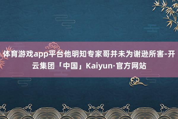 体育游戏app平台他明知专家哥并未为谢逊所害-开云集团「中国」Kaiyun·官方网站