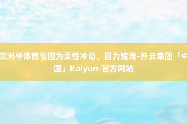 欧洲杯体育但因为秉性冲动、目力短浅-开云集团「中国」Kaiyun·官方网站