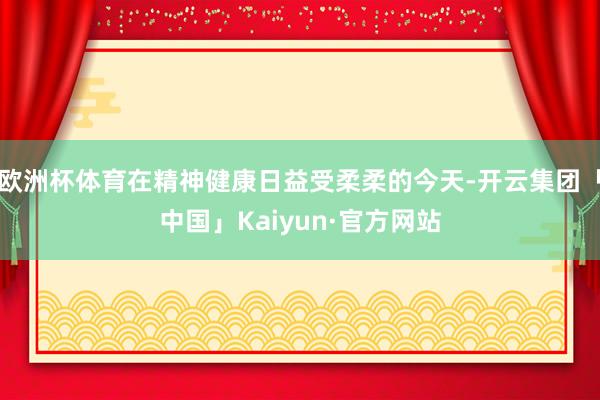 欧洲杯体育在精神健康日益受柔柔的今天-开云集团「中国」Kaiyun·官方网站