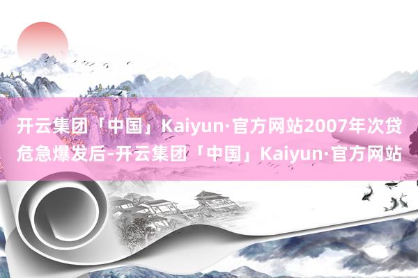 开云集团「中国」Kaiyun·官方网站2007年次贷危急爆发后-开云集团「中国」Kaiyun·官方网站