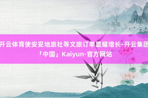开云体育使安妥地旅社等文旅订单显耀增长-开云集团「中国」Kaiyun·官方网站