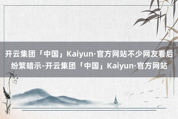 开云集团「中国」Kaiyun·官方网站不少网友看后纷繁暗示-开云集团「中国」Kaiyun·官方网站