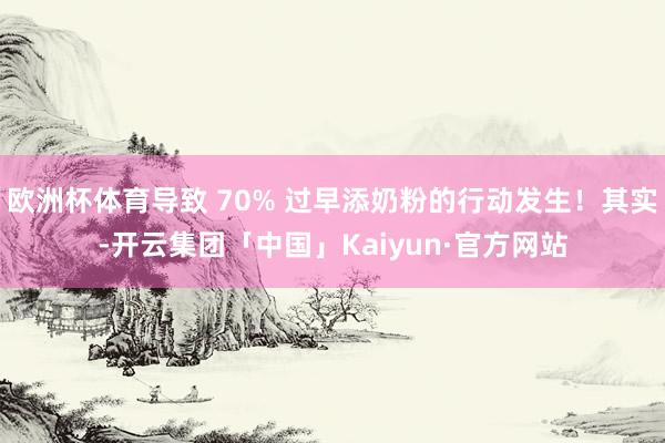 欧洲杯体育导致 70% 过早添奶粉的行动发生！其实-开云集团「中国」Kaiyun·官方网站