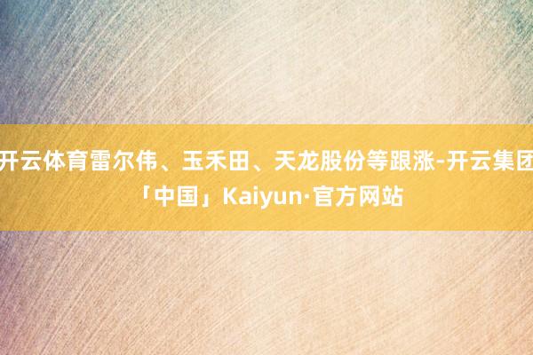 开云体育雷尔伟、玉禾田、天龙股份等跟涨-开云集团「中国」Kaiyun·官方网站