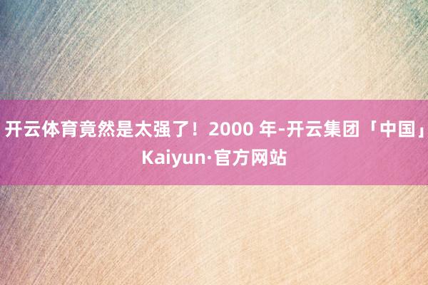 开云体育竟然是太强了！2000 年-开云集团「中国」Kaiyun·官方网站