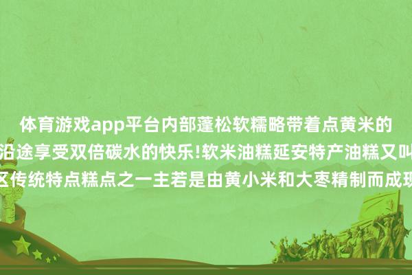 体育游戏app平台内部蓬松软糯略带着点黄米的微甜搭配粉汤、烩面等沿途享受双倍碳水的快乐!软米油糕延安特产油糕又叫年糕、枣糕是延安地区传统特点糕点之一主若是由黄小米和大枣精制而成现炸出来的油糕表皮酥脆内里柔嫩有着浓浓的米香味中国之北 黄河之西这座陕北高原上的小城正以其朴素的外皮形象和神骏的精表情质招引着世界的目力踏寻更动先辈繁盛的萍踪感受闲隙的历史东谈主文晓悟宏伟壮丽的当然快乐体验璀璨多姿的黄土风情