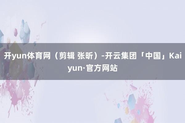 开yun体育网（剪辑 张昕）-开云集团「中国」Kaiyun·官方网站