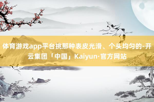 体育游戏app平台挑那种表皮光滑、个头均匀的-开云集团「中国」Kaiyun·官方网站