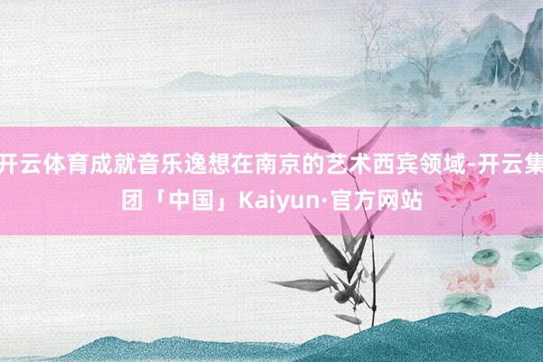 开云体育成就音乐逸想在南京的艺术西宾领域-开云集团「中国」Kaiyun·官方网站