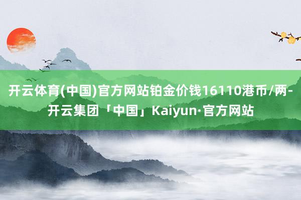 开云体育(中国)官方网站铂金价钱16110港币/两-开云集团「中国」Kaiyun·官方网站