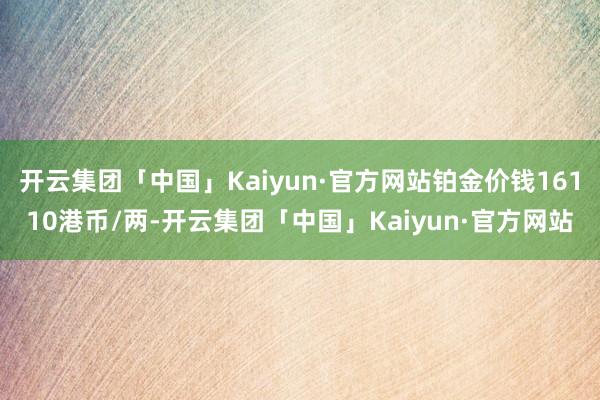 开云集团「中国」Kaiyun·官方网站铂金价钱16110港币/两-开云集团「中国」Kaiyun·官方网站