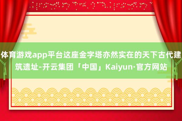 体育游戏app平台这座金字塔亦然实在的天下古代建筑遗址-开云集团「中国」Kaiyun·官方网站