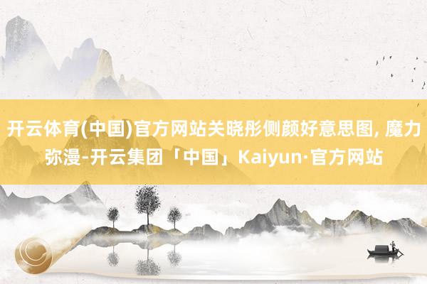 开云体育(中国)官方网站关晓彤侧颜好意思图, 魔力弥漫-开云集团「中国」Kaiyun·官方网站