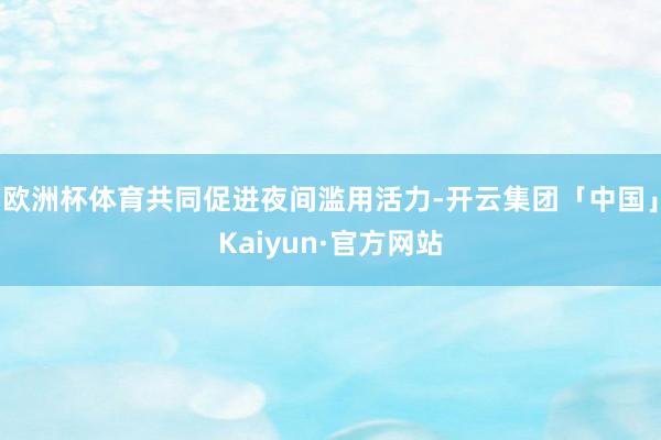欧洲杯体育共同促进夜间滥用活力-开云集团「中国」Kaiyun·官方网站