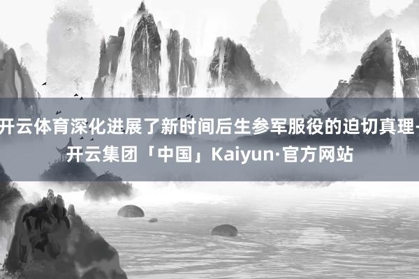 开云体育深化进展了新时间后生参军服役的迫切真理-开云集团「中国」Kaiyun·官方网站