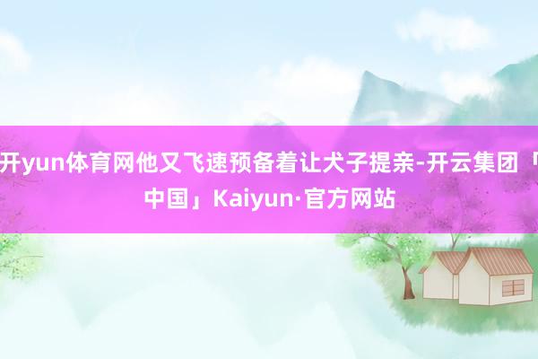 开yun体育网他又飞速预备着让犬子提亲-开云集团「中国」Kaiyun·官方网站
