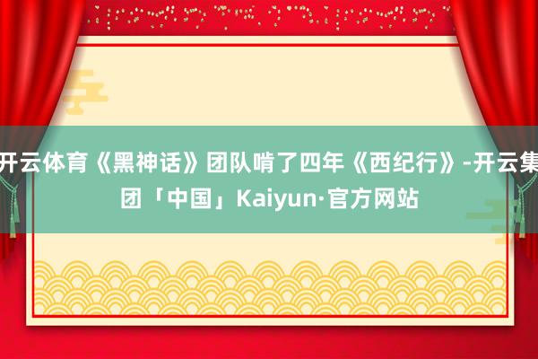 开云体育《黑神话》团队啃了四年《西纪行》-开云集团「中国」Kaiyun·官方网站