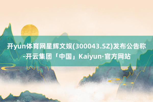 开yun体育网星辉文娱(300043.SZ)发布公告称-开云集团「中国」Kaiyun·官方网站