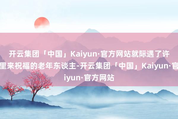开云集团「中国」Kaiyun·官方网站就际遇了许多到这里来祝福的老年东谈主-开云集团「中国」Kaiyun·官方网站