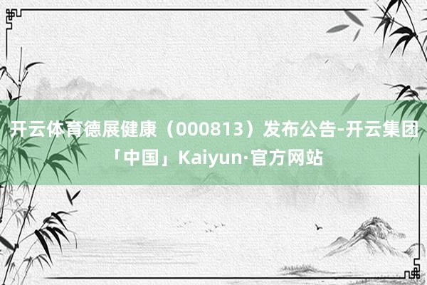 开云体育德展健康（000813）发布公告-开云集团「中国」Kaiyun·官方网站