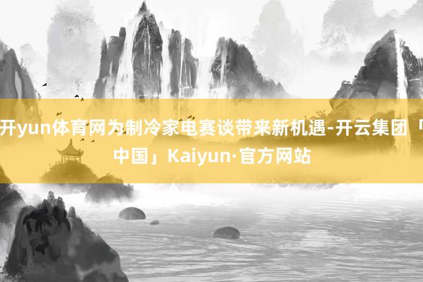 开yun体育网为制冷家电赛谈带来新机遇-开云集团「中国」Kaiyun·官方网站