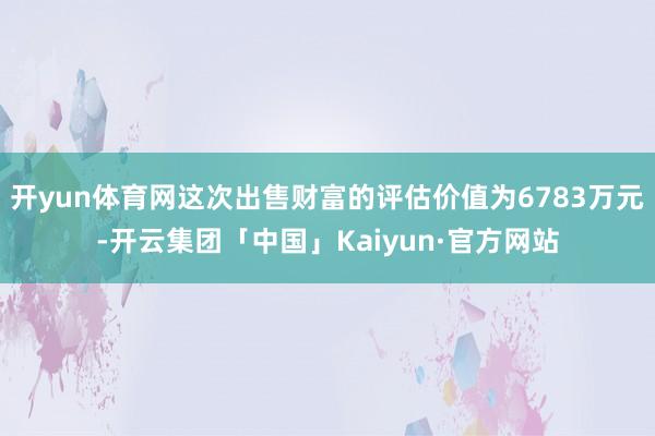 开yun体育网这次出售财富的评估价值为6783万元-开云集团「中国」Kaiyun·官方网站