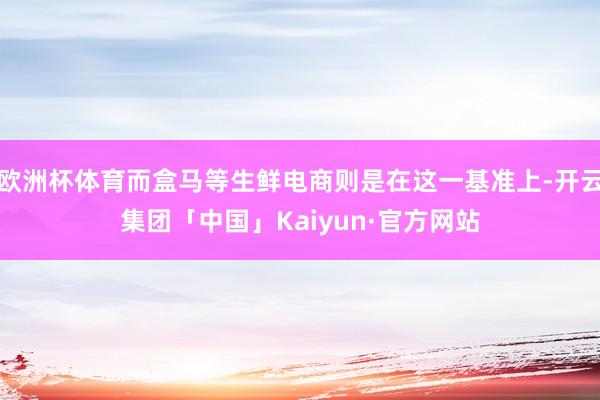 欧洲杯体育而盒马等生鲜电商则是在这一基准上-开云集团「中国」Kaiyun·官方网站