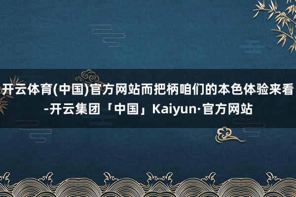 开云体育(中国)官方网站而把柄咱们的本色体验来看-开云集团「中国」Kaiyun·官方网站