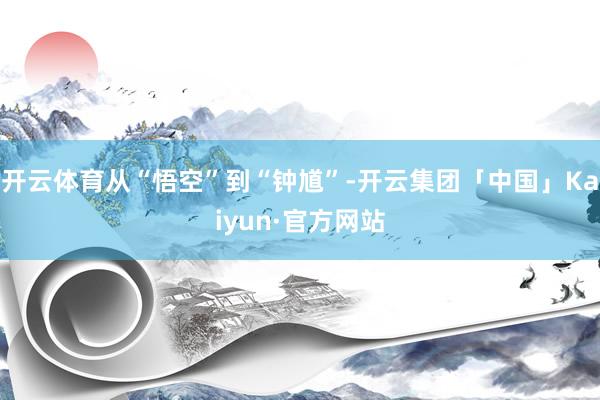 开云体育从“悟空”到“钟馗”-开云集团「中国」Kaiyun·官方网站