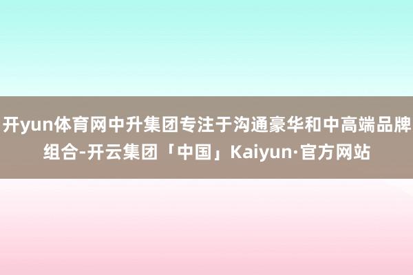 开yun体育网中升集团专注于沟通豪华和中高端品牌组合-开云集团「中国」Kaiyun·官方网站