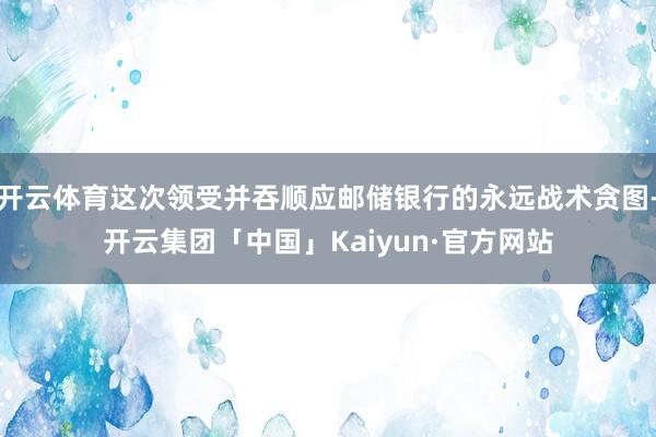 开云体育这次领受并吞顺应邮储银行的永远战术贪图-开云集团「中国」Kaiyun·官方网站