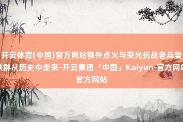 开云体育(中国)官方网站额外点火与荣光抗战老兵樊轶群从历史中走来-开云集团「中国」Kaiyun·官方网站