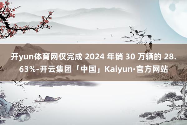 开yun体育网仅完成 2024 年销 30 万辆的 28.63%-开云集团「中国」Kaiyun·官方网站
