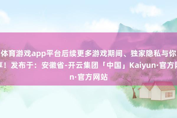 体育游戏app平台后续更多游戏期间、独家隐私与你共享！发布于：安徽省-开云集团「中国」Kaiyun·官方网站