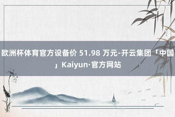 欧洲杯体育官方设备价 51.98 万元-开云集团「中国」Kaiyun·官方网站