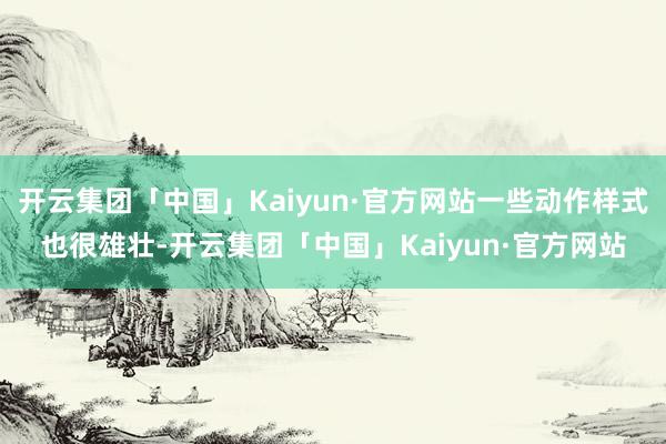 开云集团「中国」Kaiyun·官方网站一些动作样式也很雄壮-开云集团「中国」Kaiyun·官方网站