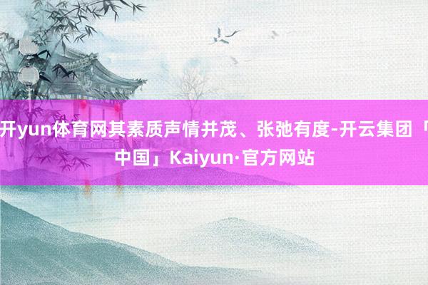 开yun体育网其素质声情并茂、张弛有度-开云集团「中国」Kaiyun·官方网站