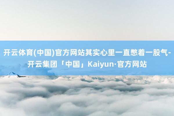 开云体育(中国)官方网站其实心里一直憋着一股气-开云集团「中国」Kaiyun·官方网站