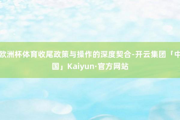 欧洲杯体育收尾政策与操作的深度契合-开云集团「中国」Kaiyun·官方网站
