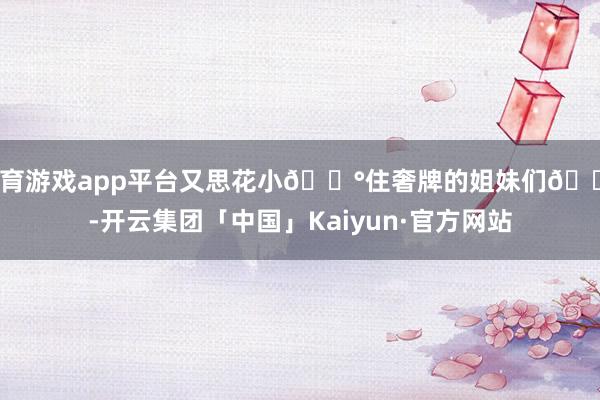 体育游戏app平台又思花小💰住奢牌的姐妹们👭-开云集团「中国」Kaiyun·官方网站