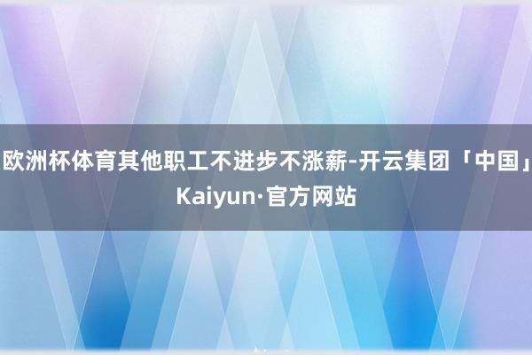 欧洲杯体育其他职工不进步不涨薪-开云集团「中国」Kaiyun·官方网站