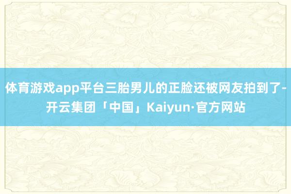 体育游戏app平台三胎男儿的正脸还被网友拍到了-开云集团「中国」Kaiyun·官方网站