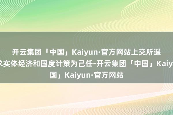 开云集团「中国」Kaiyun·官方网站　　上交所遥远坚捏以服求实体经济和国度计策为己任-开云集团「中国」Kaiyun·官方网站