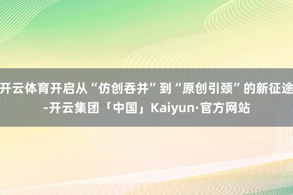 开云体育开启从“仿创吞并”到“原创引颈”的新征途-开云集团「中国」Kaiyun·官方网站